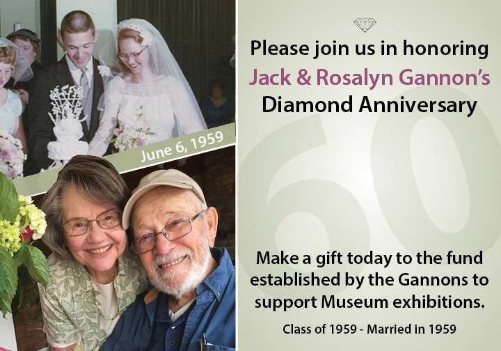 Young Jack and Rosalyn Gannon were wedding of the image and they are old and smile together of the image. The context is under the images that Please join us in honoring Jack & Rosalyn Gannon’s Diamond Anniversary. June 6, 1959. Make a gift today to the fund established by the Gannons to support Museum exhibitions. Class of 1959 - Married in 1959.